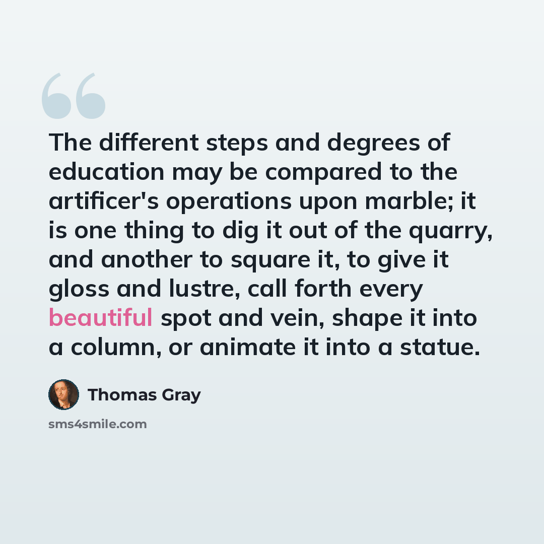 “The different steps and degrees of education may be compared to the artificer's operations upon marble; it is one thing to dig it out of the quarry, and another to square it, to give it gloss and lustre, call forth every beautiful spot and vein, shape it into a column, or animate it into a statue.” quote by Thomas Gray