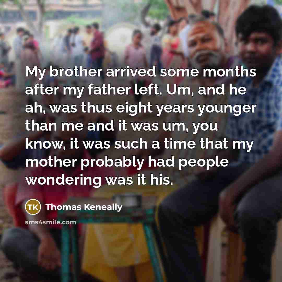 “My brother arrived some months after my father left. Um, and he ah, was thus eight years younger than me and it was um, you know, it was such a time that my mother probably had people wondering was it his.” quote by Thomas Keneally