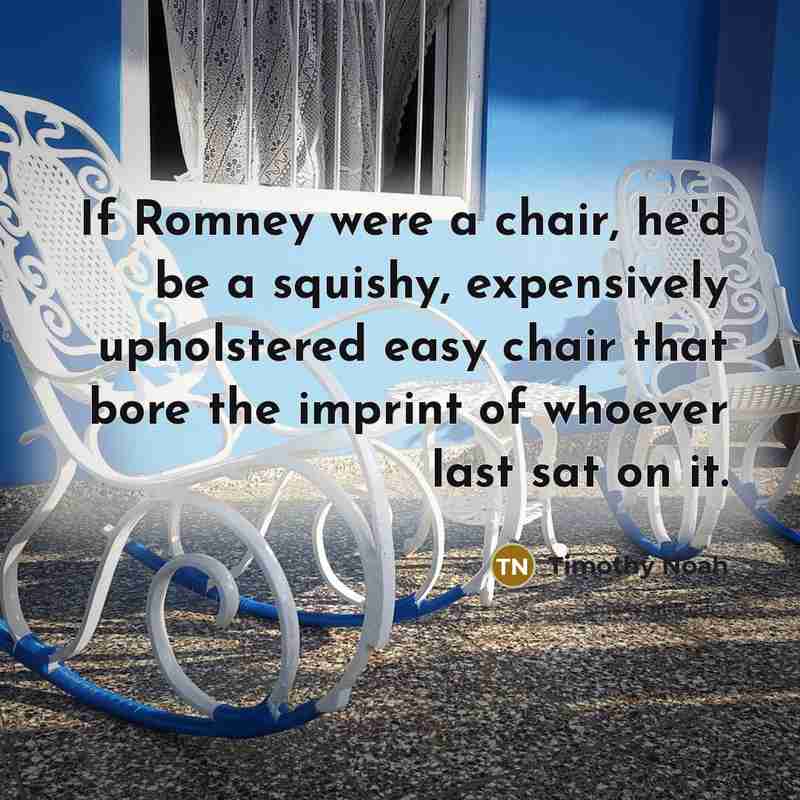 “If Romney were a chair, he'd be a squishy, expensively upholstered easy chair that bore the imprint of whoever last sat on it.” quote by Timothy Noah
