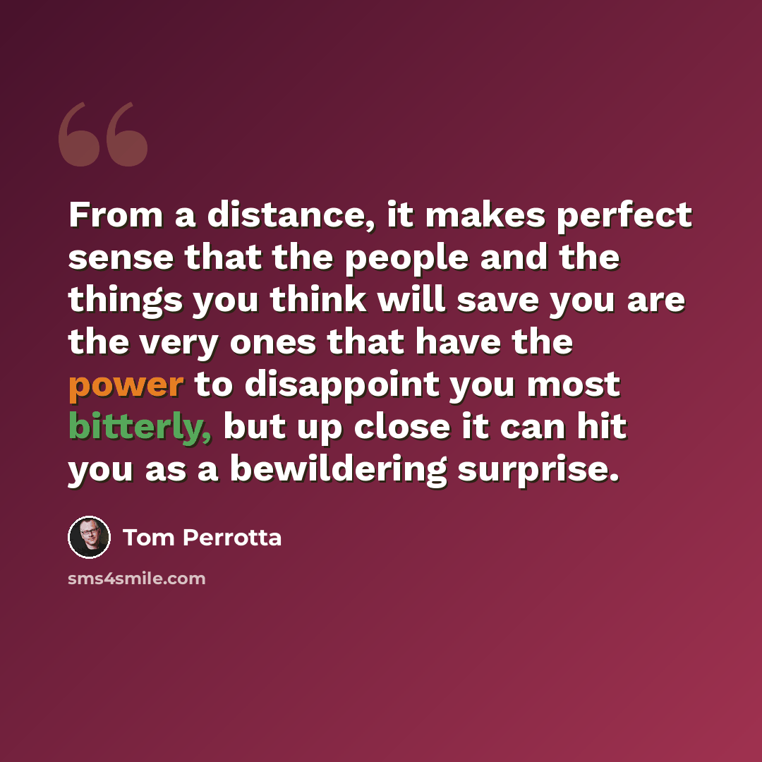 “From a distance, it makes perfect sense that the people and the things you think will save you are the very ones that have the power to disappoint you most bitterly, but up close it can hit you as a bewildering surprise.” quote by Tom Perrotta