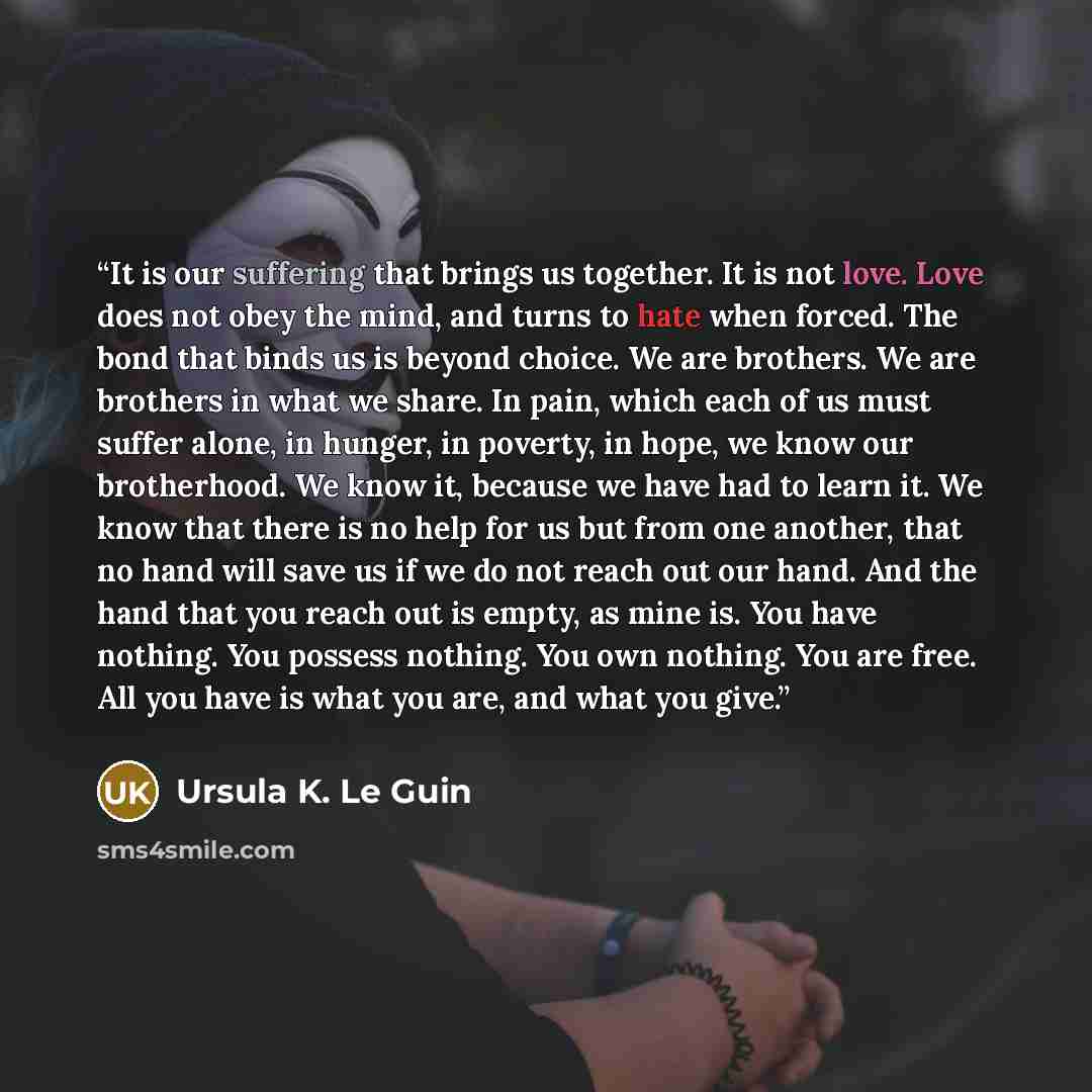 “It is our suffering that brings us together. It is not love. Love does not obey the mind, and turns to hate when forced. The bond that binds us is beyond choice. We are brothers. We are brothers in what we share. In pain, which each of us must suffer alone, in hunger, in poverty, in hope, we know…” quote by Ursula K. Le Guin
