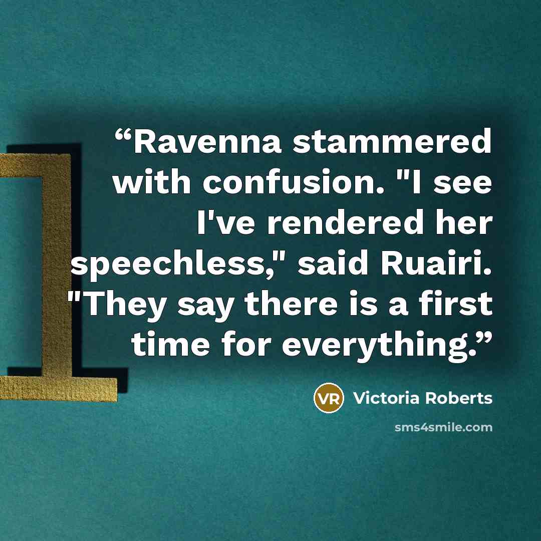 “Ravenna stammered with confusion. "I see I've rendered her speechless," said Ruairi. "They say there is a first time for everything.” quote by Victoria Roberts
