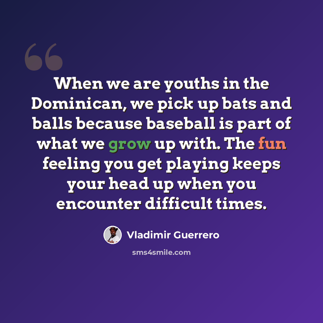 “When we are youths in the Dominican, we pick up bats and balls because baseball is part of what we grow up with. The fun feeling you get playing keeps your head up when you encounter difficult times.” quote by Vladimir Guerrero