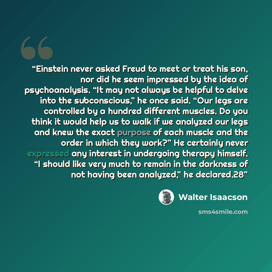 “Einstein never asked Freud to meet or treat his son, nor did he seem impressed by the idea of psychoanalysis. “It may not always be helpful to delve into the subconscious,” he once said. “Our legs are controlled by a hundred different muscles. Do you think it would help us to walk if we analyzed…” quote by Walter Isaacson