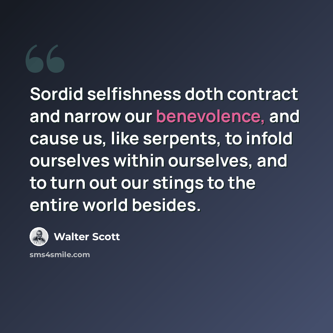 “Sordid selfishness doth contract and narrow our benevolence, and cause us, like serpents, to infold ourselves within ourselves, and to turn out our stings to the entire world besides.” quote by Walter Scott