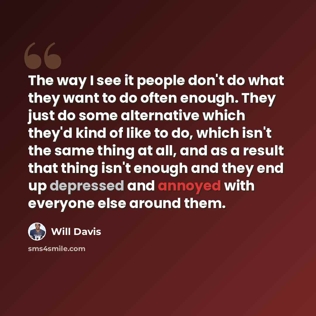 “The way I see it people don't do what they want to do often enough. They just do some alternative which they'd kind of like to do, which isn't the same thing at all, and as a result that thing isn't enough and they end up depressed and annoyed with everyone else around them.” quote by Will Davis