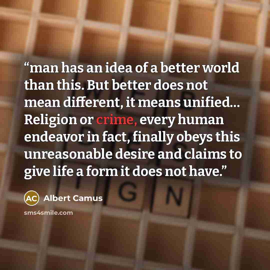 “man has an idea of a better world than this. But better does not mean different, it means unified… Religion or crime, every human endeavor in fact, finally obeys this unreasonable desire and claims to give life a form it does not have.” quote by Albert Camus