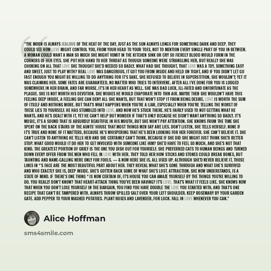 “The moon is always jealous of the heat of the day, just as the sun always longs for something dark and deep. They could see how love might control you, from your head to your toes, not to mention every single part of you in between. A woman could want a man so much she might vomit in the kitchen…” quote by Alice Hoffman