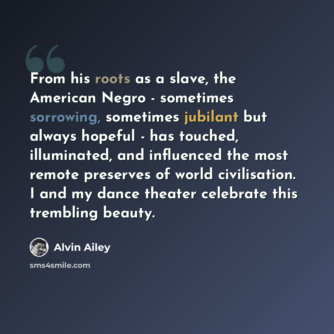 “From his roots as a slave, the American Negro - sometimes sorrowing, sometimes jubilant but always hopeful - has touched, illuminated, and influenced the most remote preserves of world civilisation. I and my dance theater celebrate this trembling beauty.” quote by Alvin Ailey