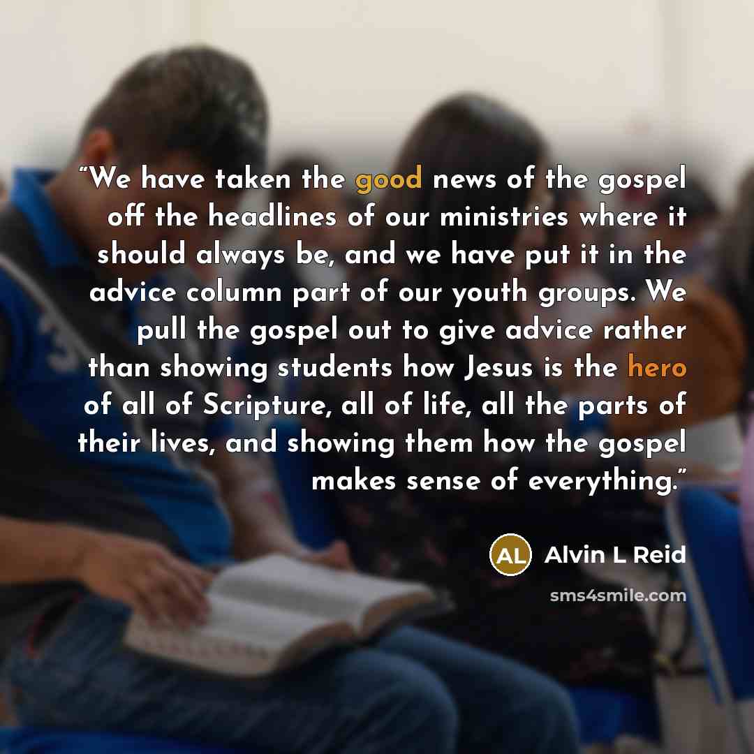 “We have taken the good news of the gospel off the headlines of our ministries where it should always be, and we have put it in the advice column part of our youth groups. We pull the gospel out to give advice rather than showing students how Jesus is the hero of all of Scripture, all of life, all…” quote by Alvin L Reid