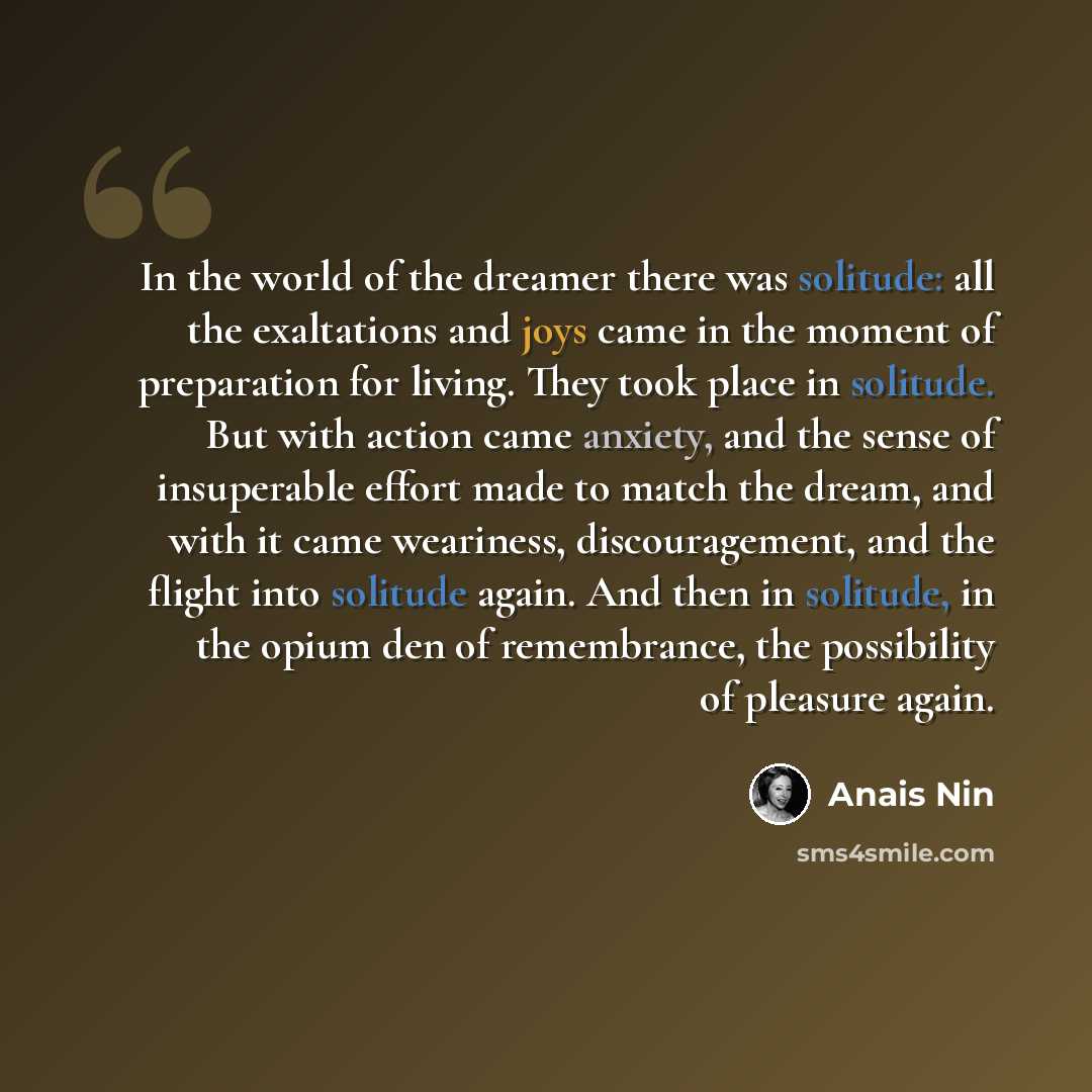 “In the world of the dreamer there was solitude: all the exaltations and joys came in the moment of preparation for living. They took place in solitude. But with action came anxiety, and the sense of insuperable effort made to match the dream, and with it came weariness, discouragement, and the…” quote by Anais Nin