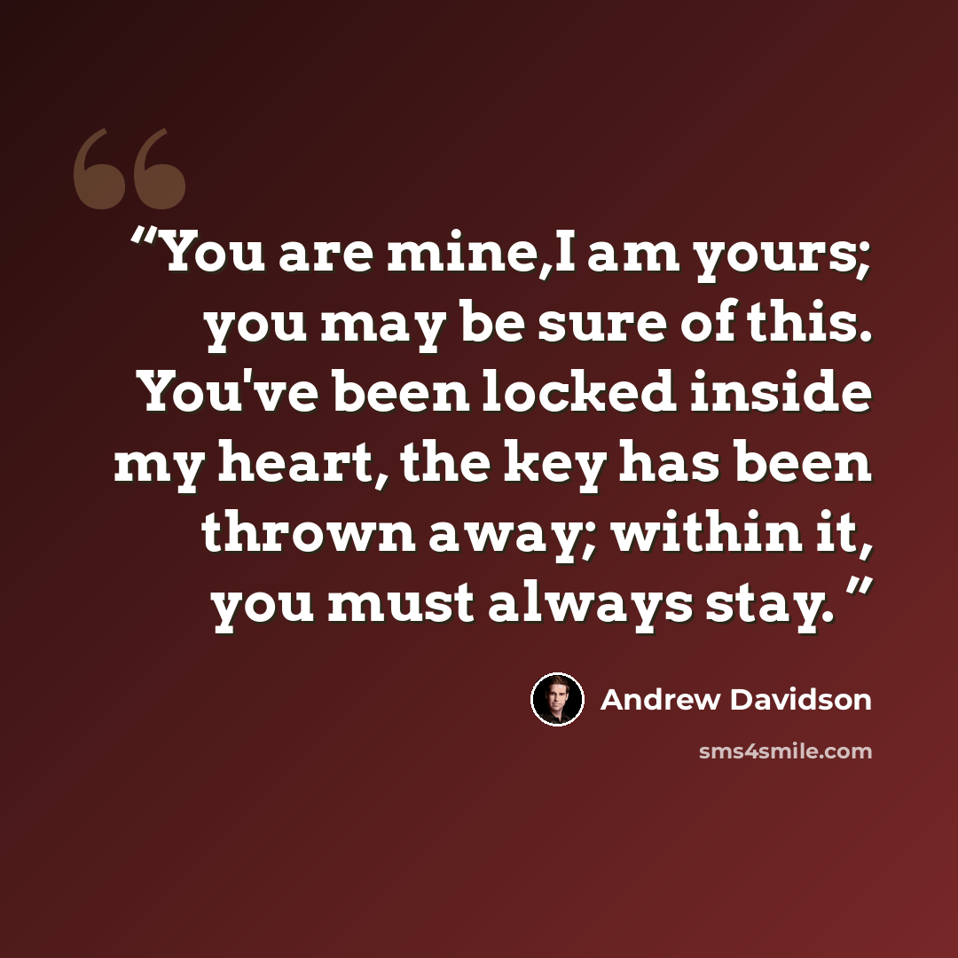 “You are mine,I am yours; you may be sure of this. You've been locked inside my heart, the key has been thrown away; within it, you must always stay.” quote by Andrew Davidson