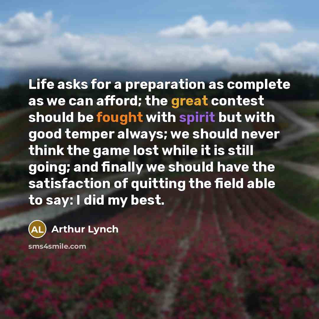 “Life asks for a preparation as complete as we can afford; the great contest should be fought with spirit but with good temper always; we should never think the game lost while it is still going; and finally we should have the satisfaction of quitting the field able to say: I did my best.” quote by Arthur Lynch