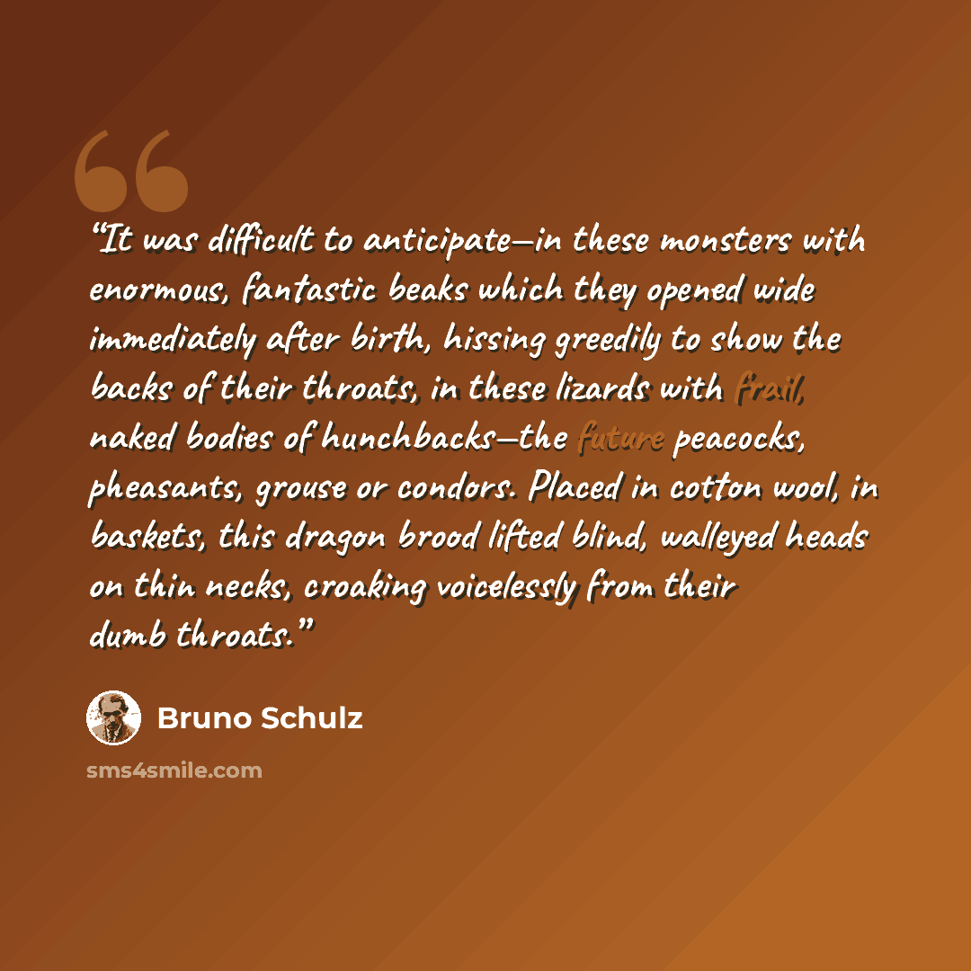 “It was difficult to anticipate—in these monsters with enormous, fantastic beaks which they opened wide immediately after birth, hissing greedily to show the backs of their throats, in these lizards with frail, naked bodies of hunchbacks—the future peacocks, pheasants, grouse or condors. Placed in…” quote by Bruno Schulz
