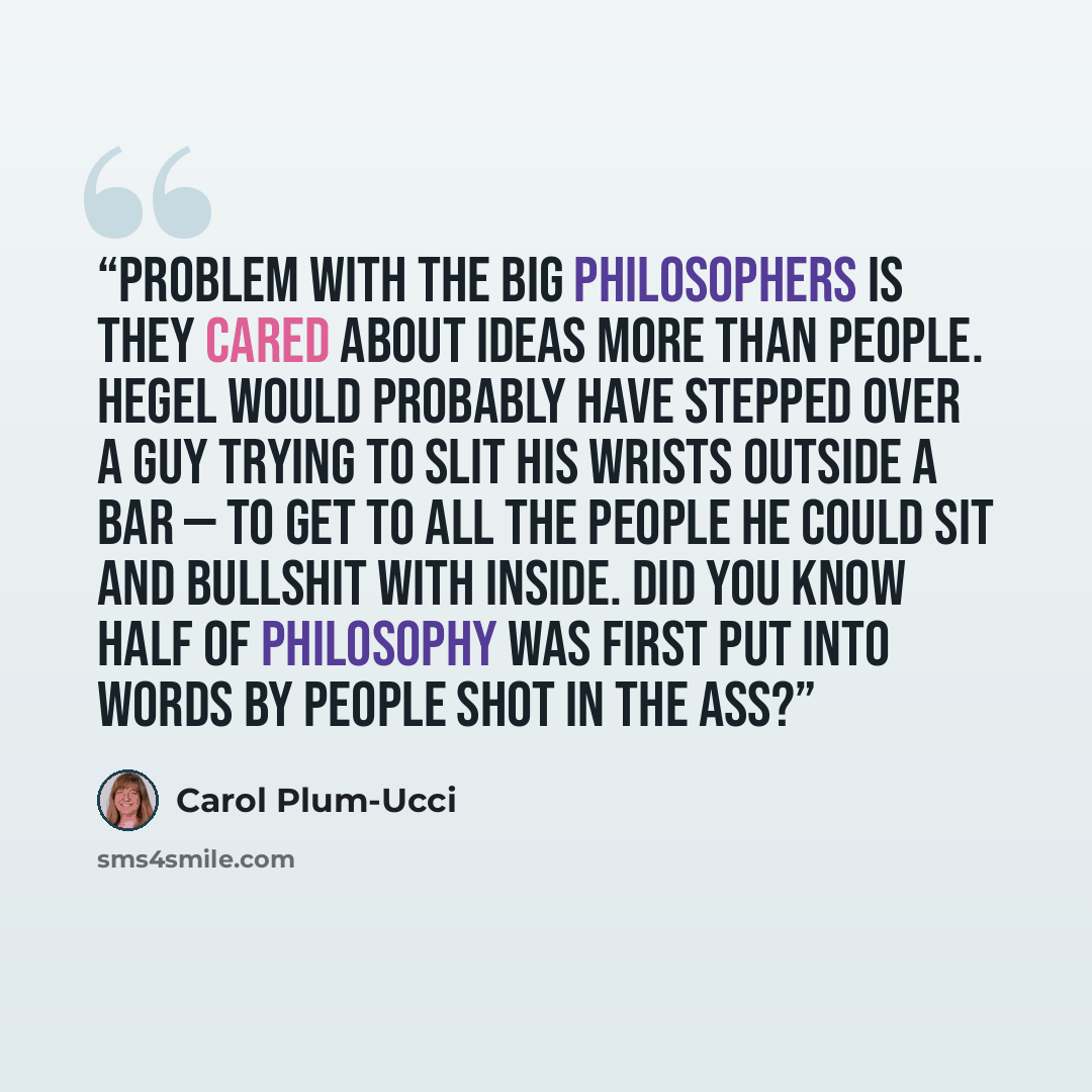 “Problem with the big philosophers is they cared about ideas more than people. Hegel would probably have stepped over a guy trying to slit his wrists outside a bar — to get to all the people he could sit and bullshit with inside. Did you know half of philosophy was first put into words by people…” quote by Carol Plum-Ucci