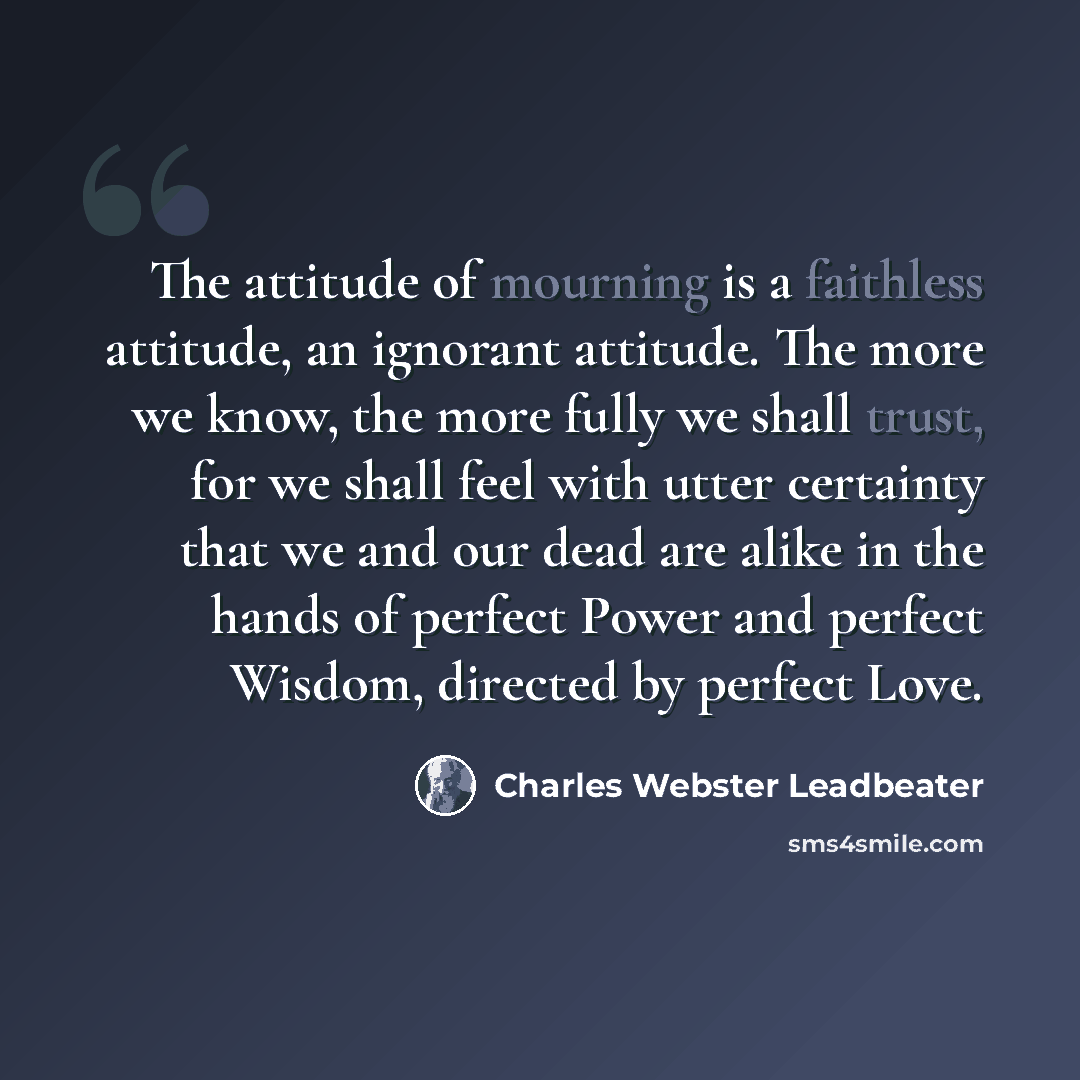 “The attitude of mourning is a faithless attitude, an ignorant attitude. The more we know, the more fully we shall trust, for we shall feel with utter certainty that we and our dead are alike in the hands of perfect Power and perfect Wisdom, directed by perfect Love.” quote by Charles Webster Leadbeater