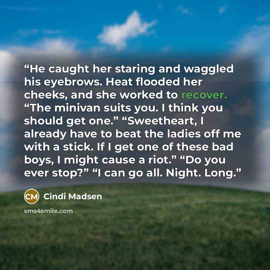 “He caught her staring and waggled his eyebrows. Heat flooded her cheeks, and she worked to recover. “The minivan suits you. I think you should get one.” “Sweetheart, I already have to beat the ladies off me with a stick. If I get one of these bad boys, I might cause a riot.” “Do you ever stop?” “I…” quote by Cindi Madsen