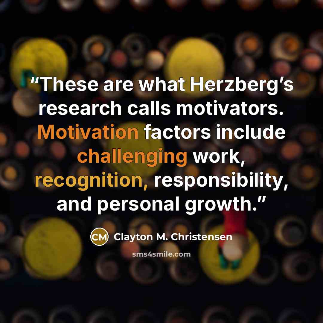 “These are what Herzberg’s research calls motivators. Motivation factors include challenging work, recognition, responsibility, and personal growth.” quote by Clayton M. Christensen