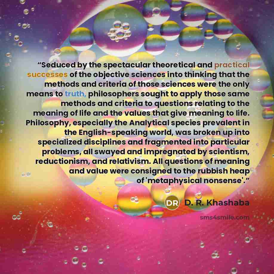 “Seduced by the spectacular theoretical and practical successes of the objective sciences into thinking that the methods and criteria of those sciences were the only means to truth, philosophers sought to apply those same methods and criteria to questions relating to the meaning of life and the…” quote by D. R. Khashaba
