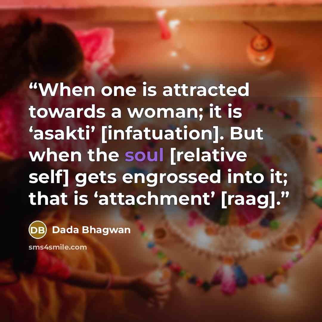 “When one is attracted towards a woman; it is ‘asakti’ [infatuation]. But when the soul [relative self] gets engrossed into it; that is ‘attachment’ [raag].” quote by Dada Bhagwan