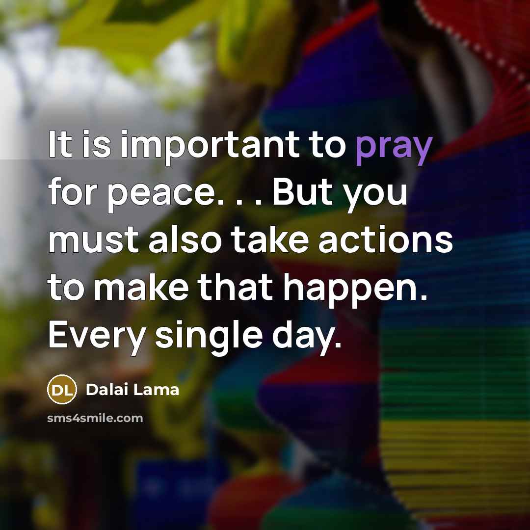 “It is important to pray for peace. . . But you must also take actions to make that happen. Every single day.” quote by Dalai Lama