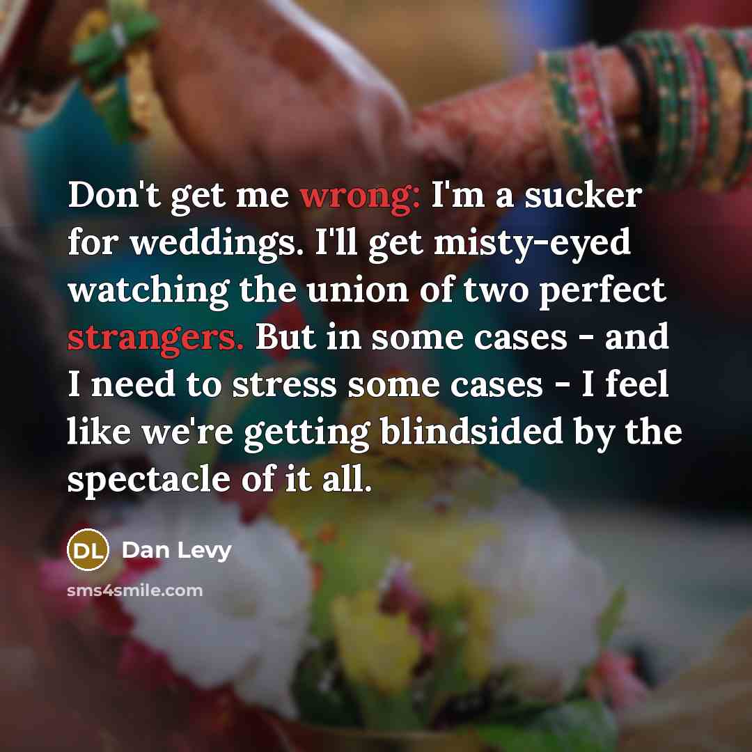 “Don't get me wrong: I'm a sucker for weddings. I'll get misty-eyed watching the union of two perfect strangers. But in some cases - and I need to stress some cases - I feel like we're getting blindsided by the spectacle of it all.” quote by Dan Levy