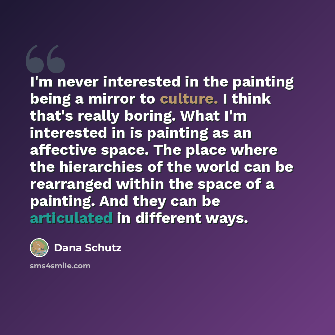 “I'm never interested in the painting being a mirror to culture. I think that's really boring. What I'm interested in is painting as an affective space. The place where the hierarchies of the world can be rearranged within the space of a painting. And they can be articulated in different ways.” quote by Dana Schutz