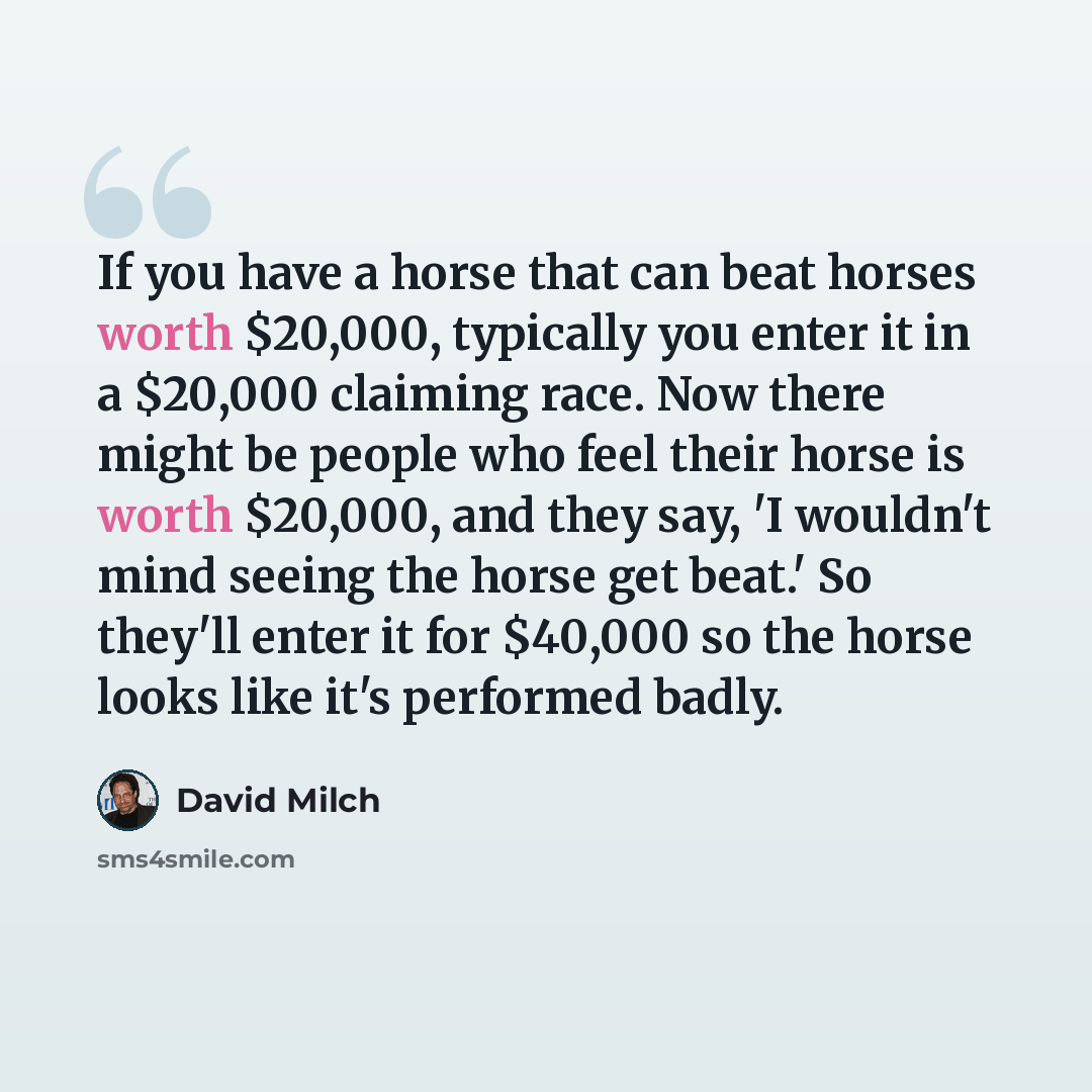 “If you have a horse that can beat horses worth $20,000, typically you enter it in a $20,000 claiming race. Now there might be people who feel their horse is worth $20,000, and they say, 'I wouldn't mind seeing the horse get beat.' So they'll enter it for $40,000 so the horse looks like it's…” quote by David Milch