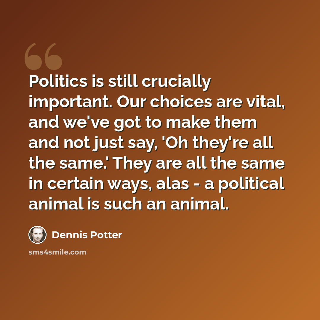 “Politics is still crucially important. Our choices are vital, and we've got to make them and not just say, 'Oh they're all the same.' They are all the same in certain ways, alas - a political animal is such an animal.” quote by Dennis Potter