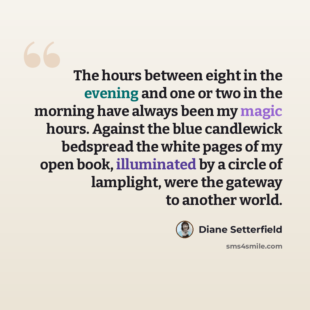 “The hours between eight in the evening and one or two in the morning have always been my magic hours. Against the blue candlewick bedspread the white pages of my open book, illuminated by a circle of lamplight, were the gateway to another world.” quote by Diane Setterfield