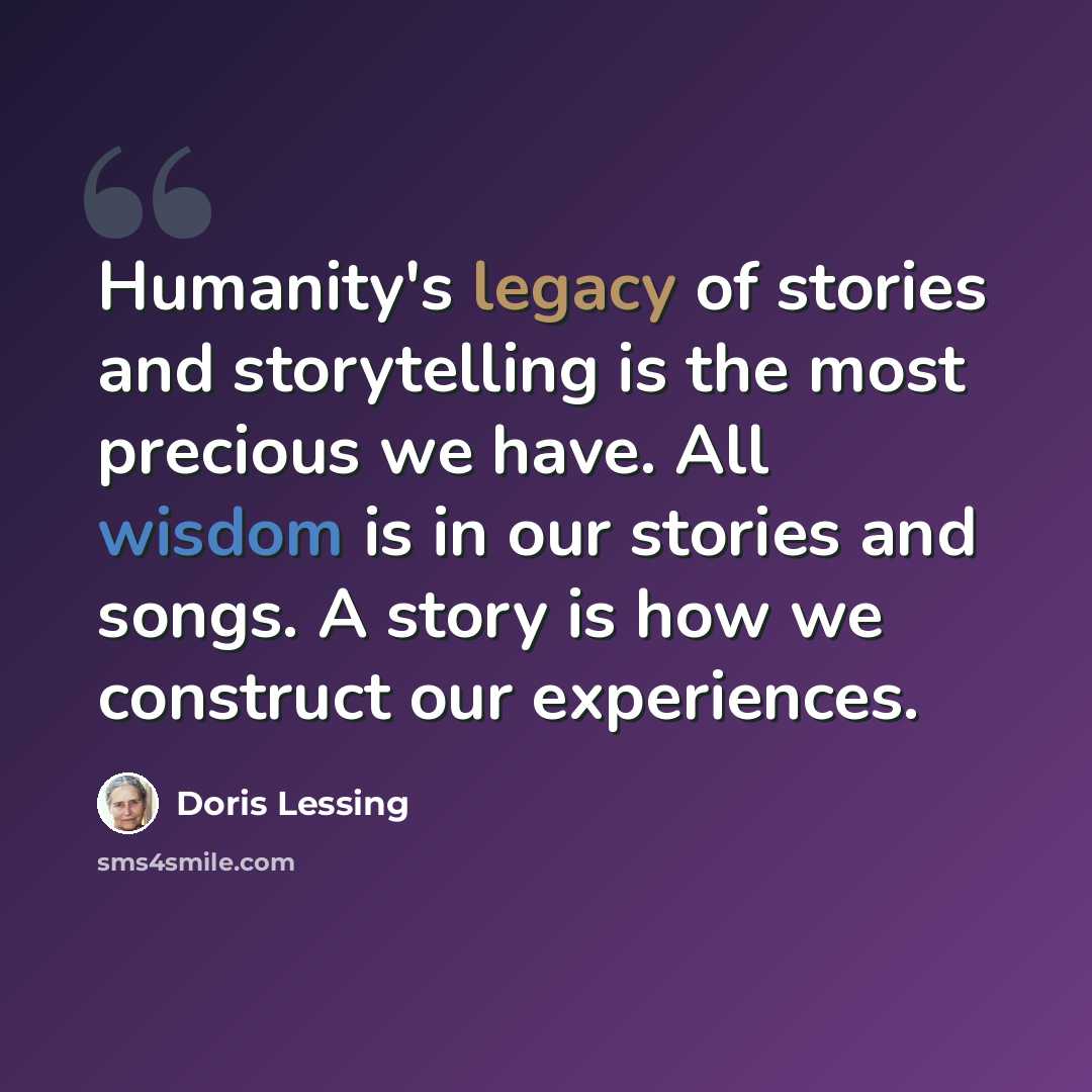“Humanity's legacy of stories and storytelling is the most precious we have. All wisdom is in our stories and songs. A story is how we construct our experiences.” quote by Doris Lessing