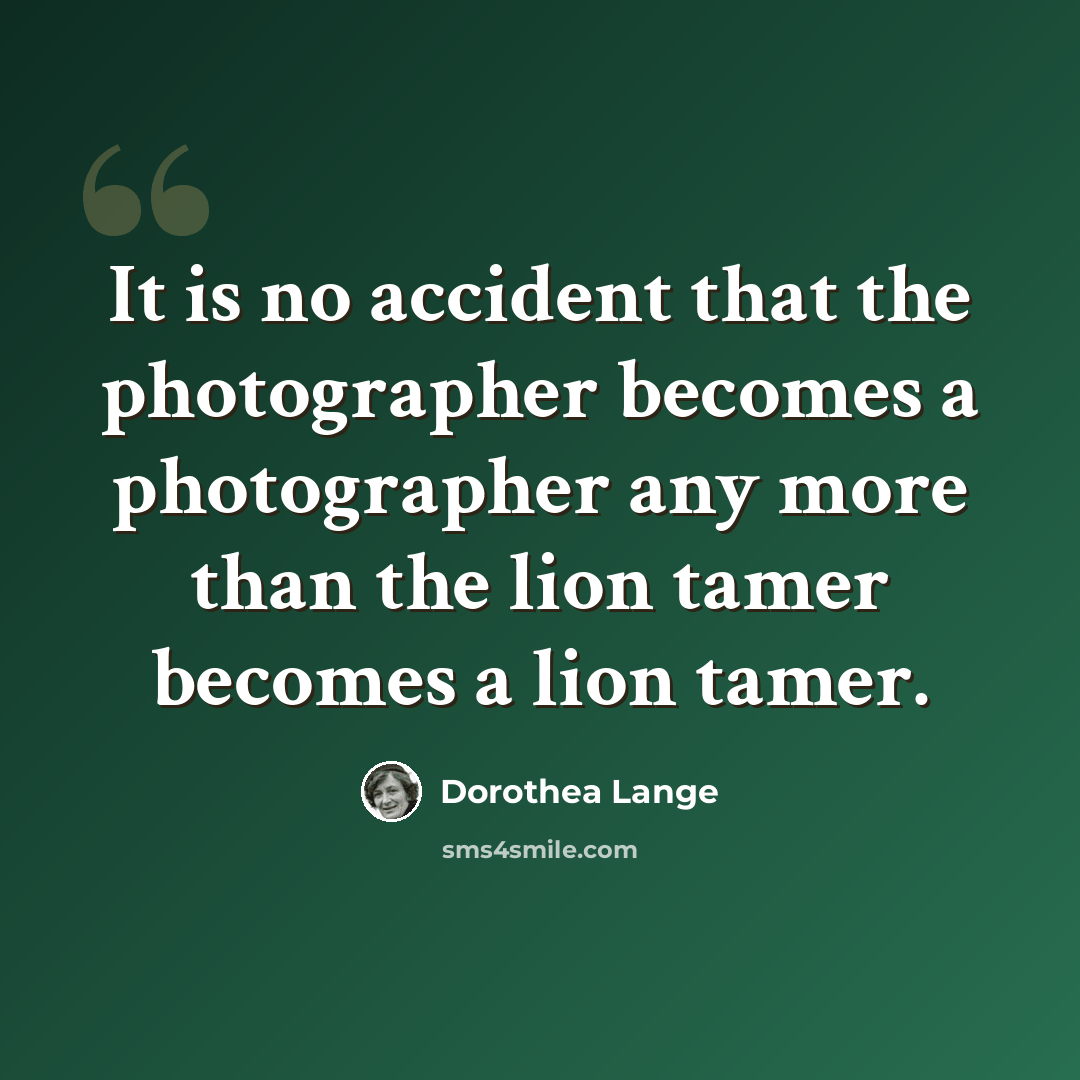 “It is no accident that the photographer becomes a photographer any more than the lion tamer becomes a lion tamer.” quote by Dorothea Lange