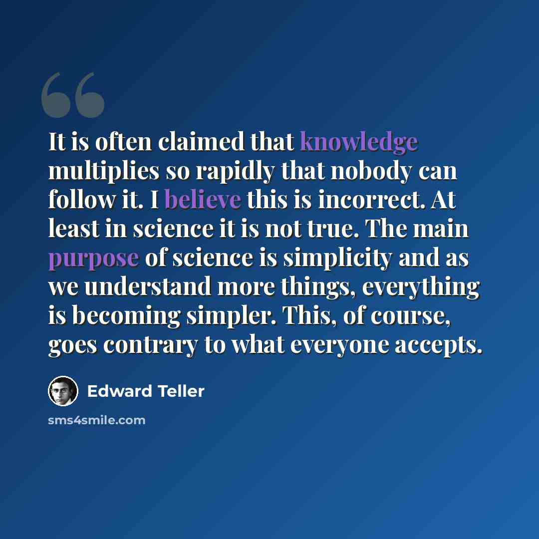 “It is often claimed that knowledge multiplies so rapidly that nobody can follow it. I believe this is incorrect. At least in science it is not true. The main purpose of science is simplicity and as we understand more things, everything is becoming simpler. This, of course, goes contrary to what…” quote by Edward Teller