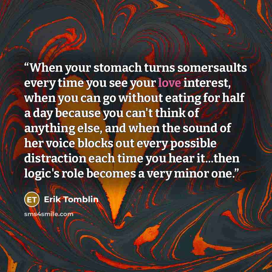 “When your stomach turns somersaults every time you see your love interest, when you can go without eating for half a day because you can't think of anything else, and when the sound of her voice blocks out every possible distraction each time you hear it...then logic's role becomes a very minor one.” quote by Erik Tomblin