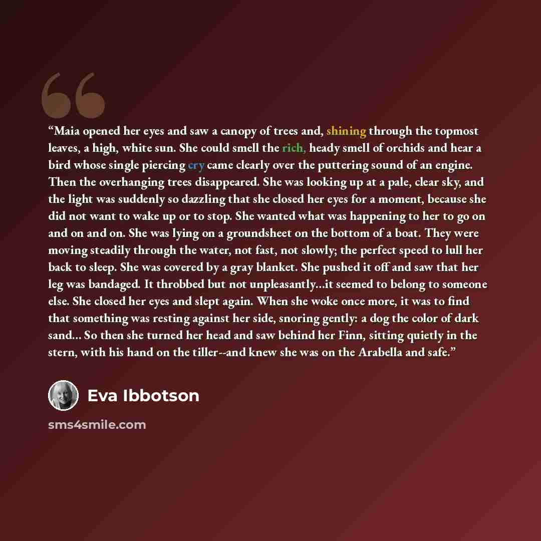 “Maia opened her eyes and saw a canopy of trees and, shining through the topmost leaves, a high, white sun. She could smell the rich, heady smell of orchids and hear a bird whose single piercing cry came clearly over the puttering sound of an engine. Then the overhanging trees disappeared. She was…” quote by Eva Ibbotson