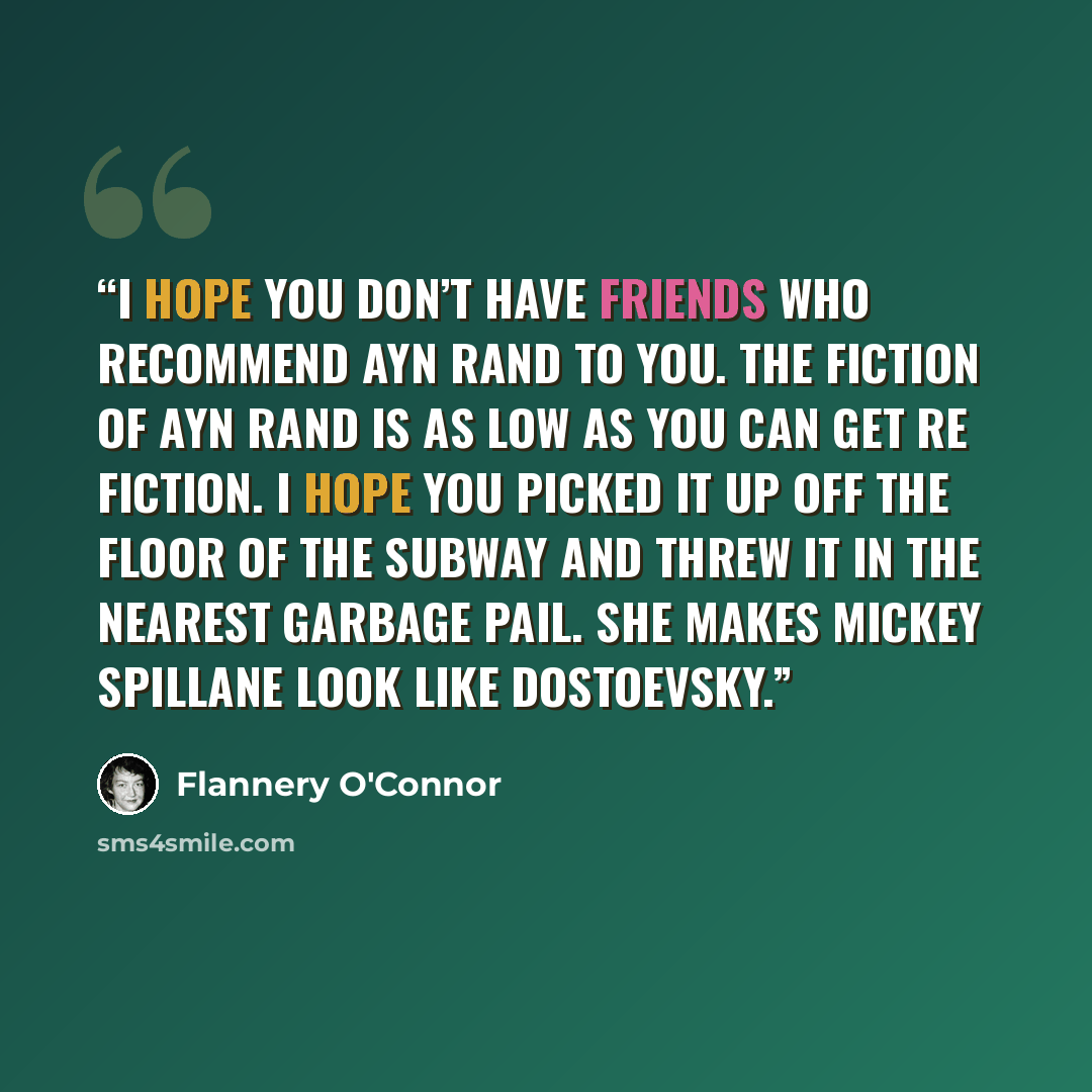“I hope you don’t have friends who recommend Ayn Rand to you. The fiction of Ayn Rand is as low as you can get re fiction. I hope you picked it up off the floor of the subway and threw it in the nearest garbage pail. She makes Mickey Spillane look like Dostoevsky.” quote by Flannery O'Connor