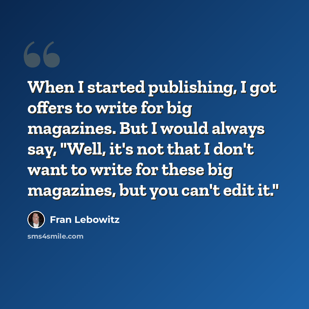 “When I started publishing, I got offers to write for big magazines. But I would always say, "Well, it's not that I don't want to write for these big magazines, but you can't edit it."” quote by Fran Lebowitz