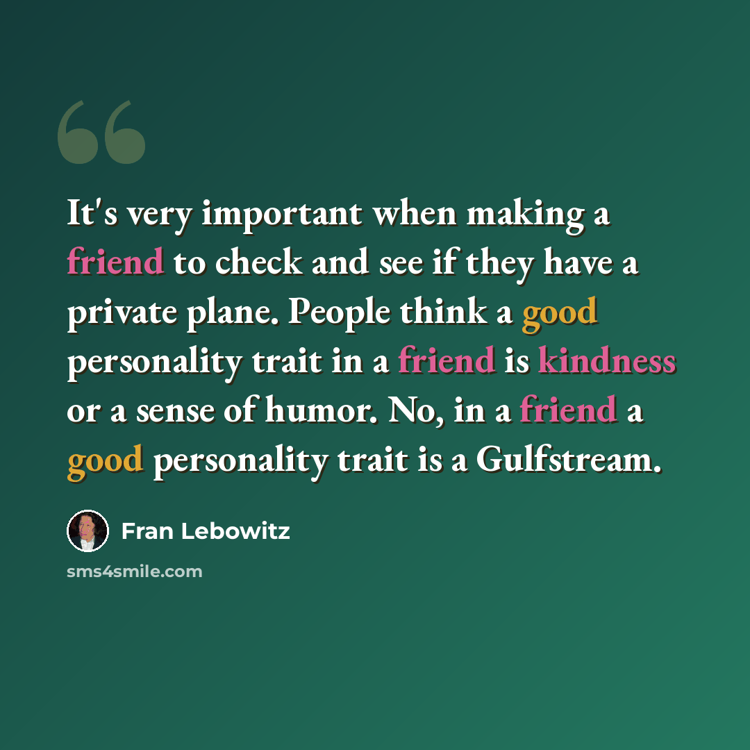 “It's very important when making a friend to check and see if they have a private plane. People think a good personality trait in a friend is kindness or a sense of humor. No, in a friend a good personality trait is a Gulfstream.” quote by Fran Lebowitz