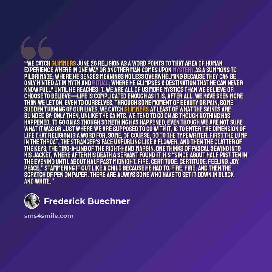 “We Catch Glimmers June 26 RELIGION AS A word points to that area of human experience where in one way or another man comes upon mystery as a summons to pilgrimage; where he senses meanings no less overwhelming because they can be only hinted at in myth and ritual; where he glimpses a destination…” quote by Frederick Buechner