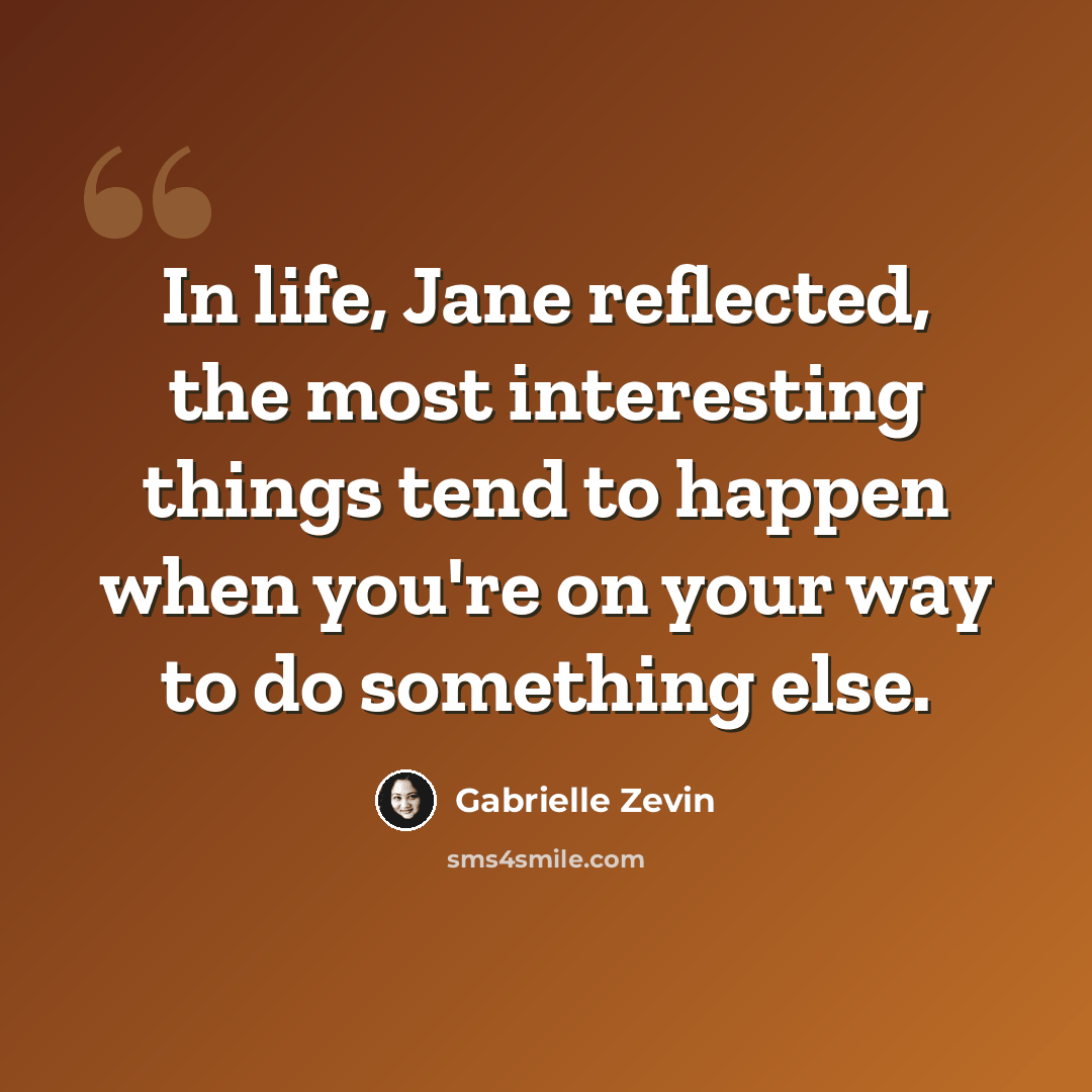 “In life, Jane reflected, the most interesting things tend to happen when you're on your way to do something else.” quote by Gabrielle Zevin