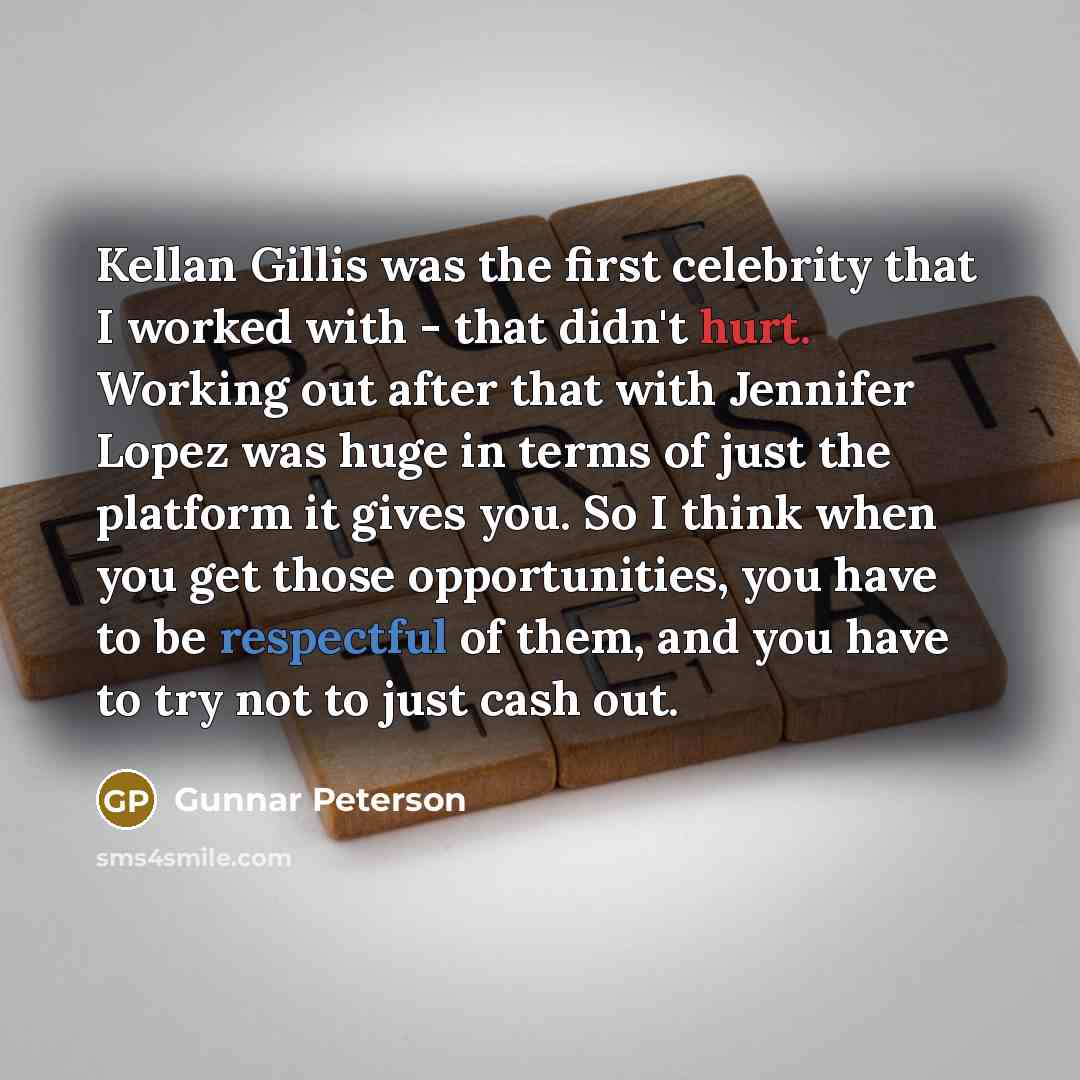 “Kellan Gillis was the first celebrity that I worked with - that didn't hurt. Working out after that with Jennifer Lopez was huge in terms of just the platform it gives you. So I think when you get those opportunities, you have to be respectful of them, and you have to try not to just cash out.” quote by Gunnar Peterson