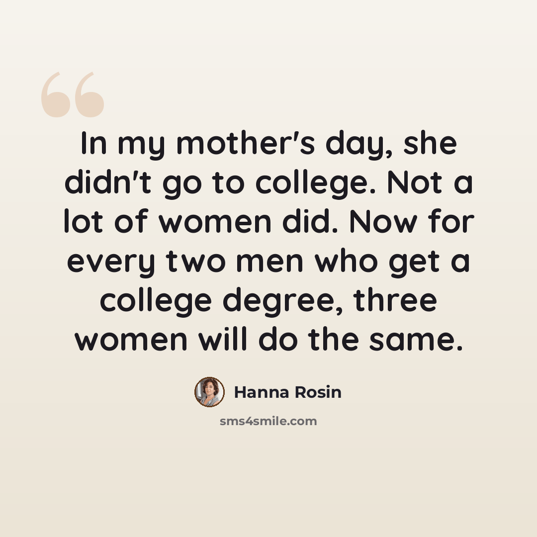 “In my mother's day, she didn't go to college. Not a lot of women did. Now for every two men who get a college degree, three women will do the same.” quote by Hanna Rosin