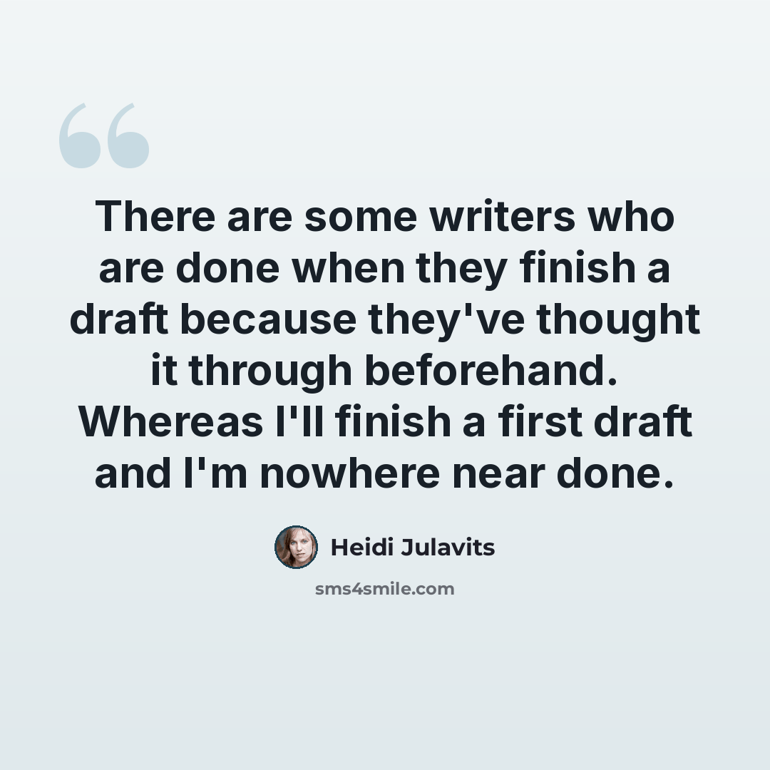 “There are some writers who are done when they finish a draft because they've thought it through beforehand. Whereas I'll finish a first draft and I'm nowhere near done.” quote by Heidi Julavits