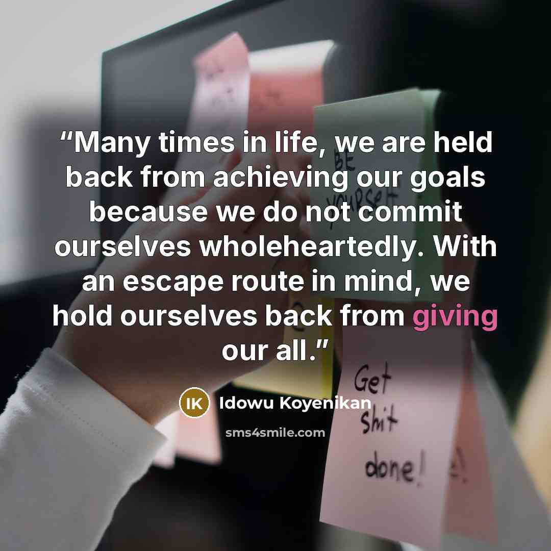 “Many times in life, we are held back from achieving our goals because we do not commit ourselves wholeheartedly. With an escape route in mind, we hold ourselves back from giving our all.” quote by idowu koyenikan