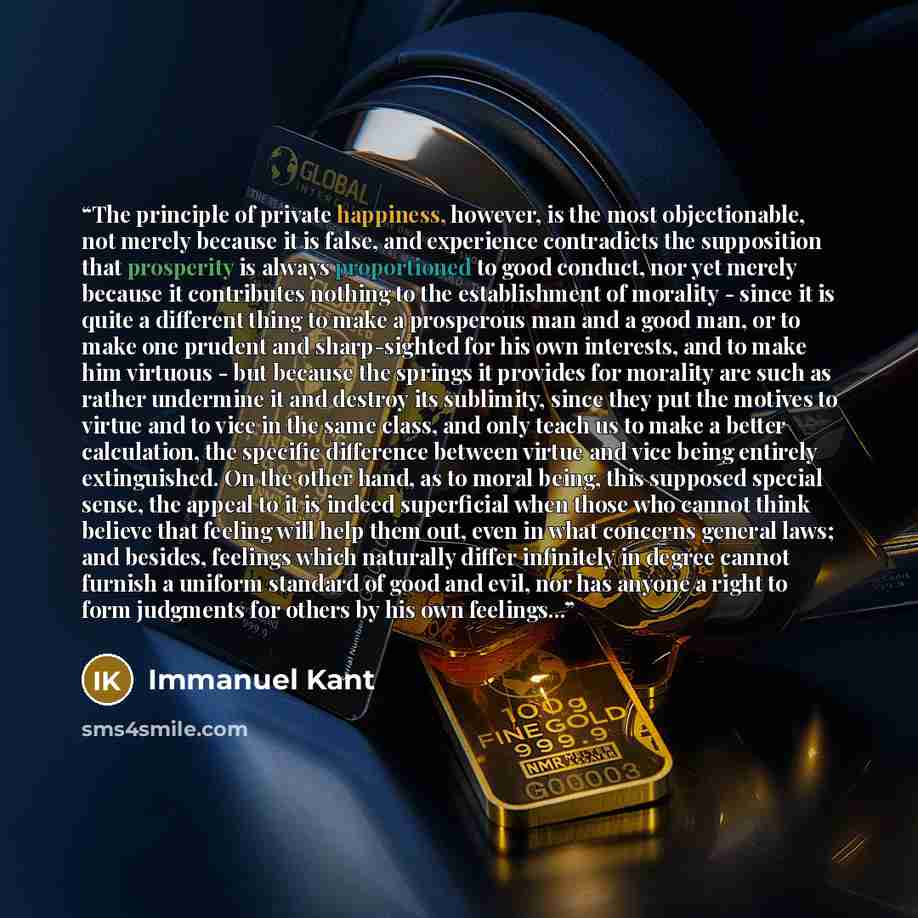 “The principle of private happiness, however, is the most objectionable, not merely because it is false, and experience contradicts the supposition that prosperity is always proportioned to good conduct, nor yet merely because it contributes nothing to the establishment of morality - since it is…” quote by Immanuel Kant