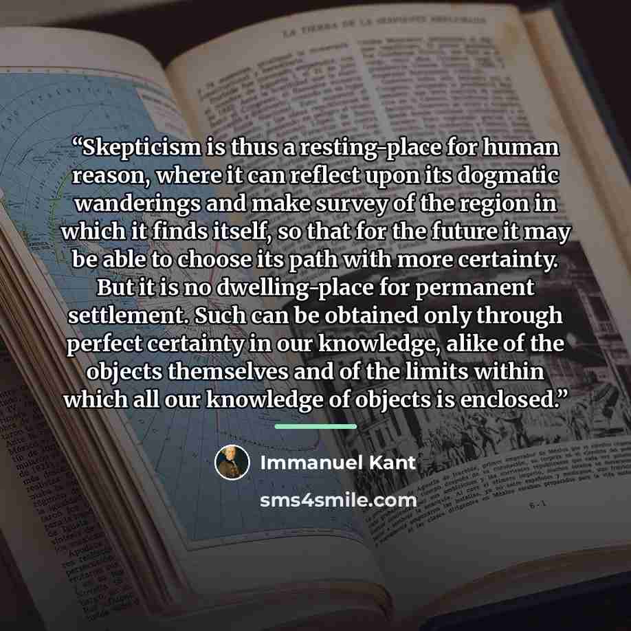 “Skepticism is thus a resting-place for human reason, where it can reflect upon its dogmatic wanderings and make survey of the region in which it finds itself, so that for the future it may be able to choose its path with more certainty. But it is no dwelling-place for permanent settlement. Such…” quote by Immanuel Kant