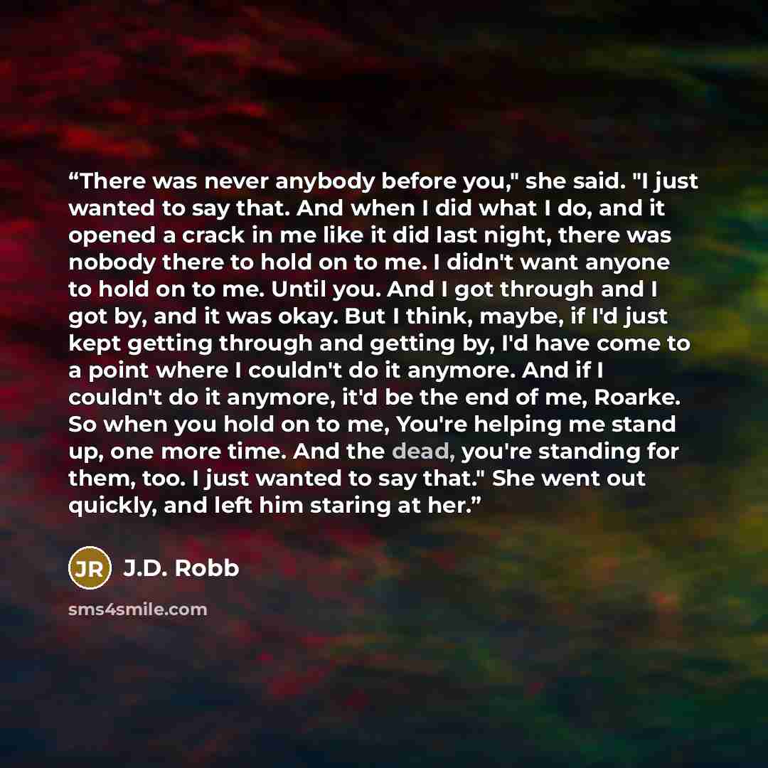 “There was never anybody before you," she said. "I just wanted to say that. And when I did what I do, and it opened a crack in me like it did last night, there was nobody there to hold on to me. I didn't want anyone to hold on to me. Until you. And I got through and I got by, and it was okay. But I…” quote by J.D. Robb