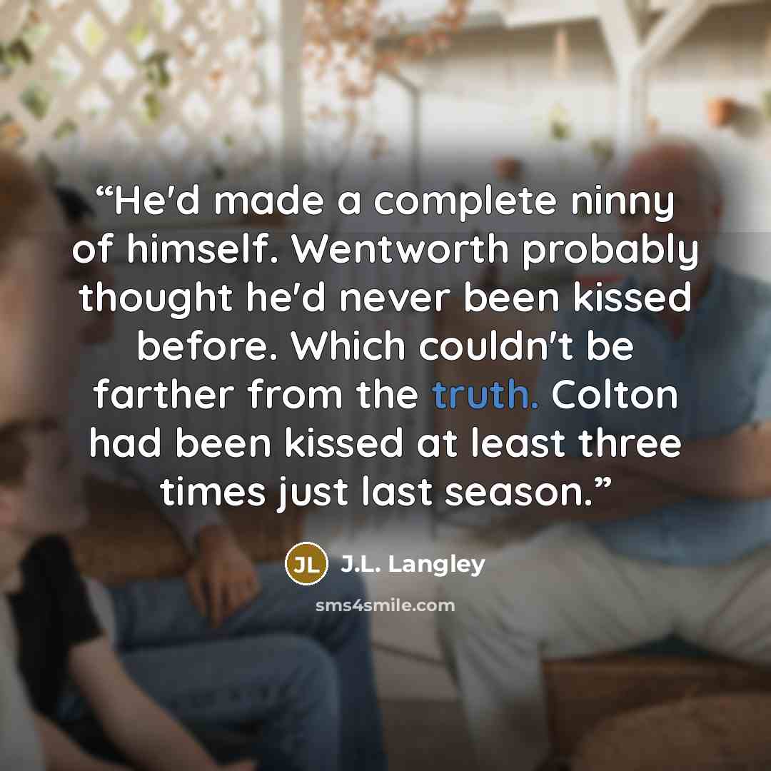 “He'd made a complete ninny of himself. Wentworth probably thought he'd never been kissed before. Which couldn't be farther from the truth. Colton had been kissed at least three times just last season.” quote by J.L. Langley