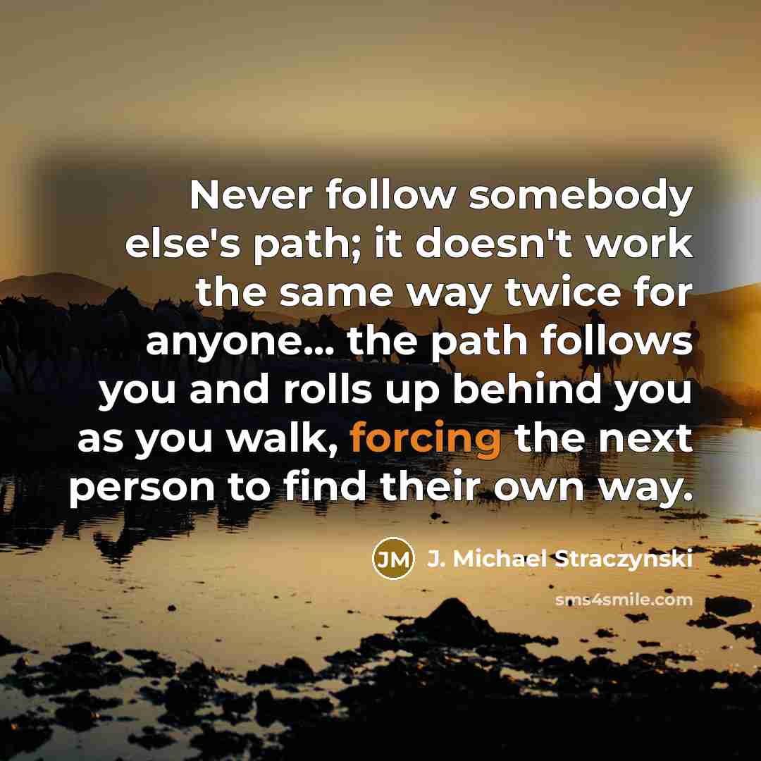 “Never follow somebody else's path; it doesn't work the same way twice for anyone... the path follows you and rolls up behind you as you walk, forcing the next person to find their own way.” quote by J. Michael Straczynski