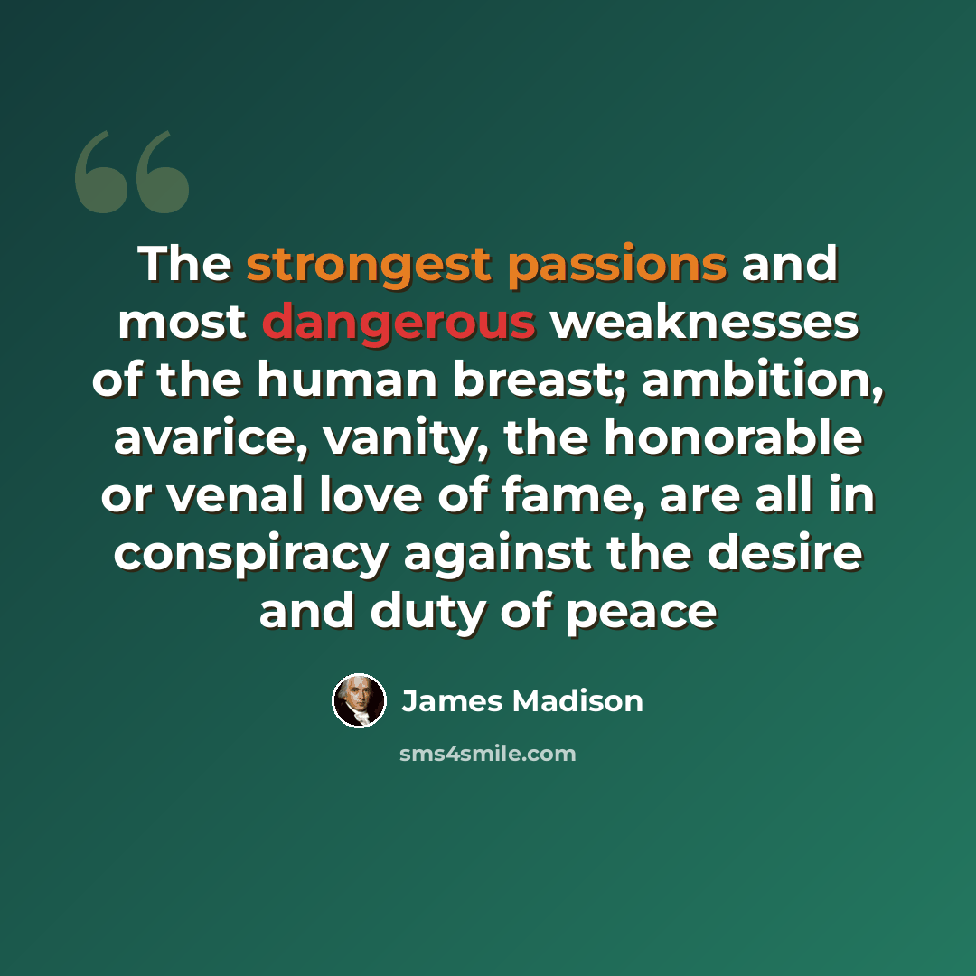 “The strongest passions and most dangerous weaknesses of the human breast; ambition, avarice, vanity, the honorable or venal love of fame, are all in conspiracy against the desire and duty of peace” quote by James Madison